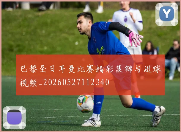 巴黎圣日耳曼比赛精彩集锦与进球视频_20260527112340