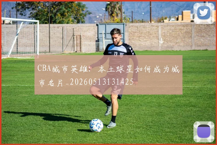 CBA城市英雄:本土球星如何成为城市名片_20260513131425
