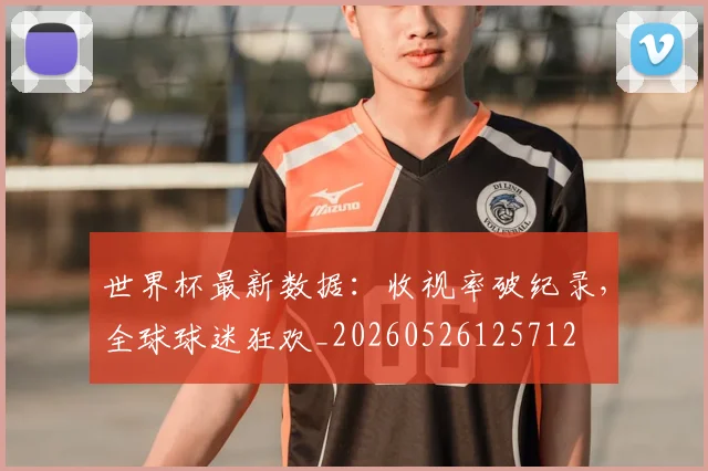 世界杯最新数据:收视率破纪录,全球球迷狂欢_20260526125712
