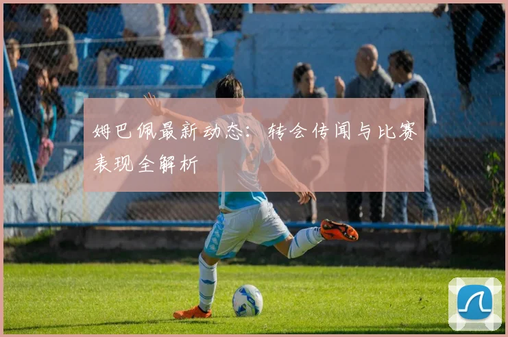 姆巴佩最新动态:转会传闻与比赛表现全解析
