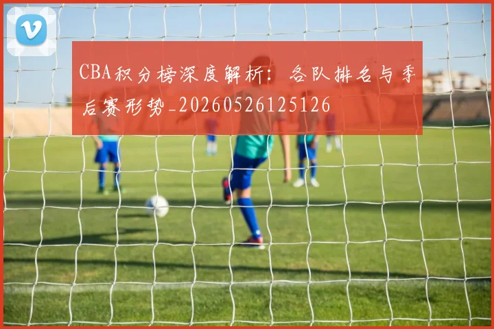 CBA积分榜深度解析：各队排名与季后赛形势_20260526125126
