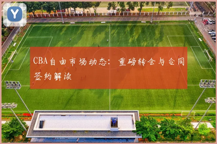 CBA自由市场动态:重磅转会与合同签约解读
