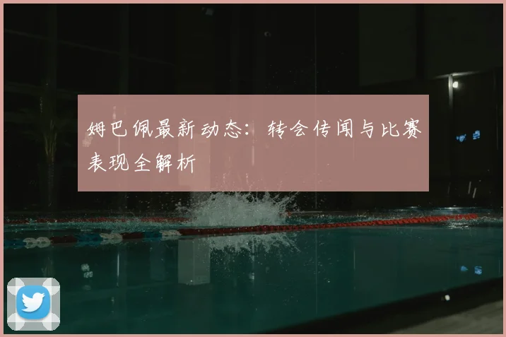 姆巴佩最新动态:转会传闻与比赛表现全解析