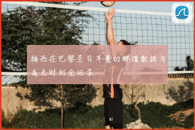 梅西在巴黎圣日耳曼的辉煌数据与高光时刻全记录