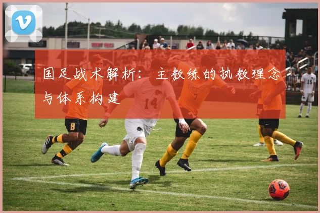 国足战术解析:主教练的执教理念与体系构建
