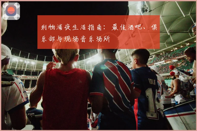 利物浦夜生活指南：最佳酒吧、俱乐部与现场音乐场所