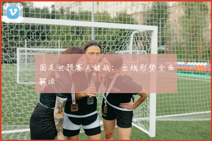国足世预赛关键战：出线形势全面解读
