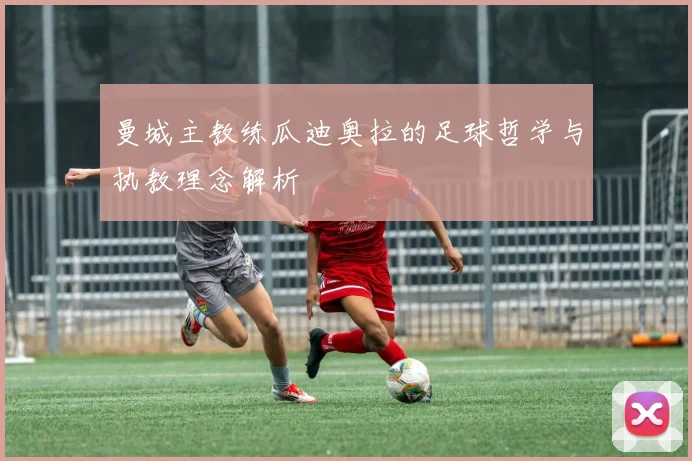 曼城主教练瓜迪奥拉的足球哲学与执教理念解析